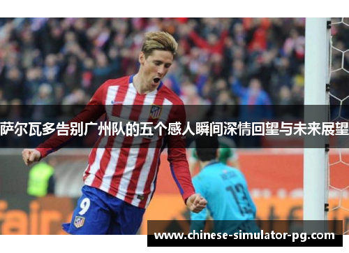 萨尔瓦多告别广州队的五个感人瞬间深情回望与未来展望
