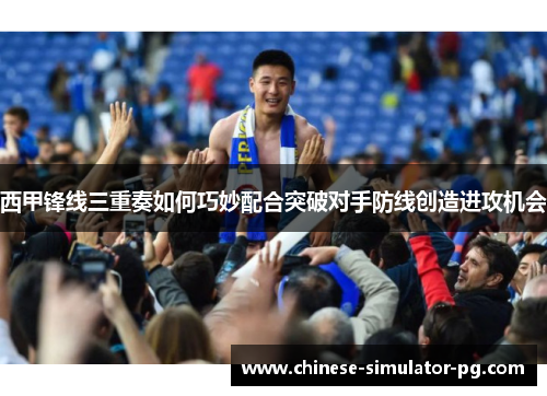 西甲锋线三重奏如何巧妙配合突破对手防线创造进攻机会