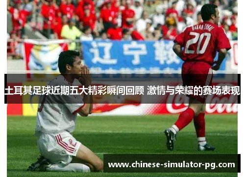 土耳其足球近期五大精彩瞬间回顾 激情与荣耀的赛场表现