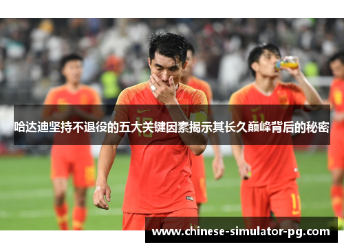 哈达迪坚持不退役的五大关键因素揭示其长久巅峰背后的秘密