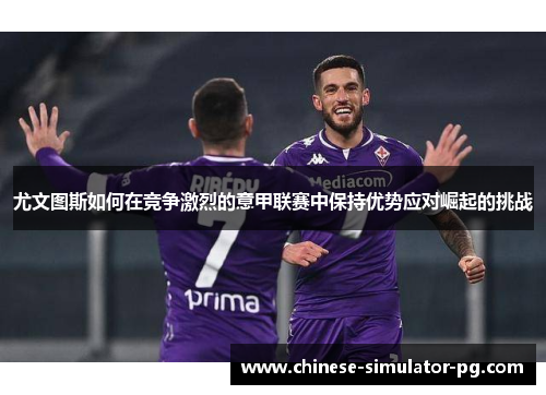 尤文图斯如何在竞争激烈的意甲联赛中保持优势应对崛起的挑战 尤文图斯如何在竞争激烈的意甲联赛中保持优势应对崛起的挑战