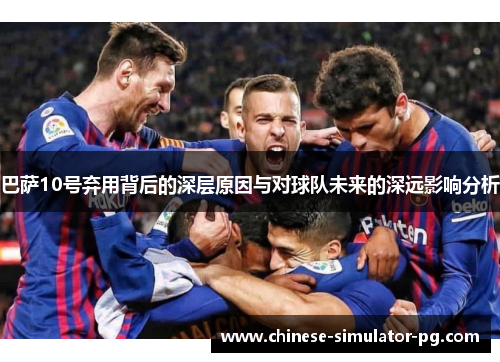 巴萨10号弃用背后的深层原因与对球队未来的深远影响分析 巴萨10号弃用背后的深层原因与对球队未来的深远影响分析
