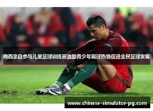 梅西亲自参与儿童足球训练营激励青少年踢球热情促进全民足球发展