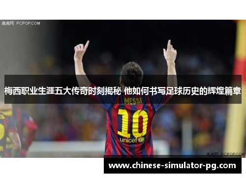 梅西职业生涯五大传奇时刻揭秘 他如何书写足球历史的辉煌篇章