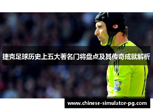 捷克足球历史上五大著名门将盘点及其传奇成就解析