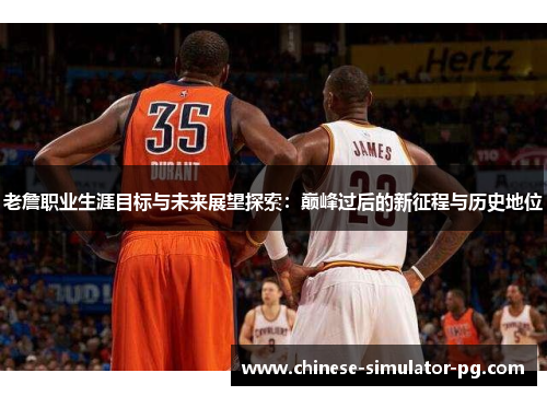 老詹职业生涯目标与未来展望探索：巅峰过后的新征程与历史地位