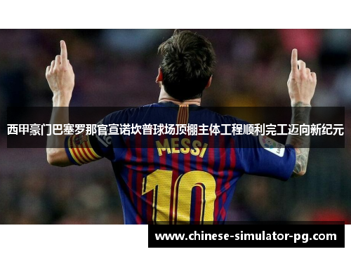 西甲豪门巴塞罗那官宣诺坎普球场顶棚主体工程顺利完工迈向新纪元