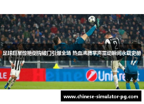 足球巨星惊艳倒钩破门引爆全场 热血沸腾掌声雷动瞬间永载史册