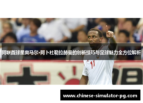 阿联酋球星奥马尔·阿卜杜勒拉赫曼的创新技巧与足球魅力全方位解析