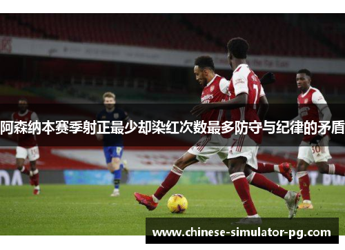 阿森纳本赛季射正最少却染红次数最多防守与纪律的矛盾